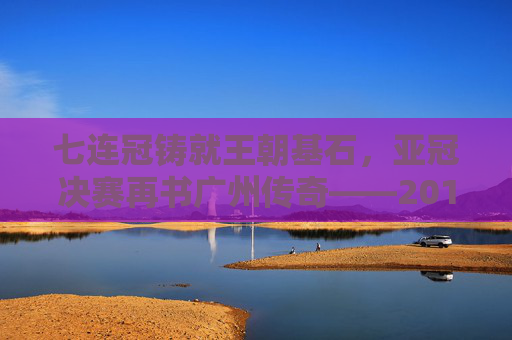 七连冠铸就王朝基石，亚冠决赛再书广州传奇——2017赛季广州足球全景回顾，七连冠铸就王朝，亚冠再书传奇——2017广州足球全景回顾
