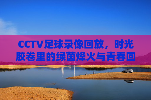 CCTV足球录像回放，时光胶卷里的绿茵烽火与青春回响，绿茵烽火，青春回响，CCTV足球录像回放时光胶卷