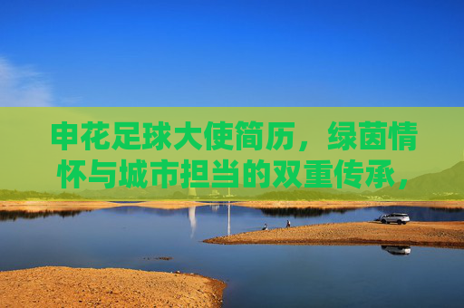 申花足球大使简历,绿茵情怀与城市担当的双重传承,申花足球大使,绿茵情怀与城市担当的双重传承