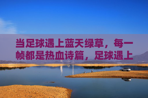 当足球遇上蓝天绿草,每一帧都是热血诗篇,足球遇上蓝天绿草,热血诗篇帧帧燃