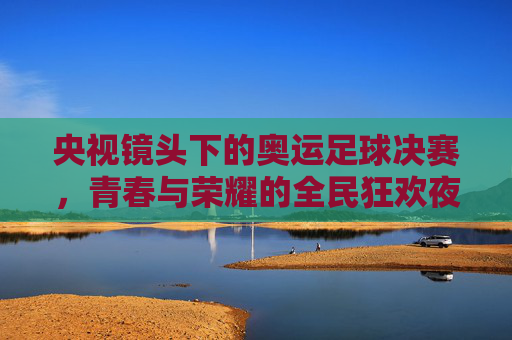 央视镜头下的奥运足球决赛,青春与荣耀的全民狂欢夜,央视镜头下的奥运足球决赛,青春与荣耀的全民狂欢夜