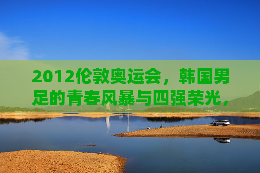 2012伦敦奥运会，韩国男足的青春风暴与四强荣光，2012伦敦奥运会韩国男足，青春风暴与四强荣光