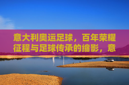 意大利奥运足球，百年荣耀征程与足球传承的缩影，意大利奥运足球，百年荣耀与传承缩影