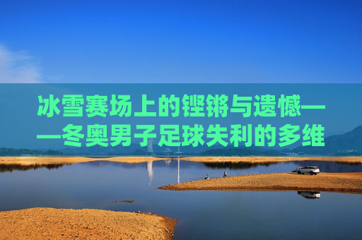 冰雪赛场上的铿锵与遗憾——冬奥男子足球失利的多维审视,冰雪赛场铿锵憾事,冬奥男子足球失利的多维审视