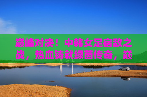 巅峰对决！中韩女足宿敌之战，热血铸就绿茵传奇，巅峰对决！中韩女足宿敌之战，热血铸就绿茵传奇