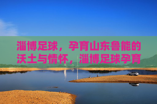 淄博足球,孕育山东鲁能的沃土与情怀,淄博足球孕育山东鲁能,沃土与情怀