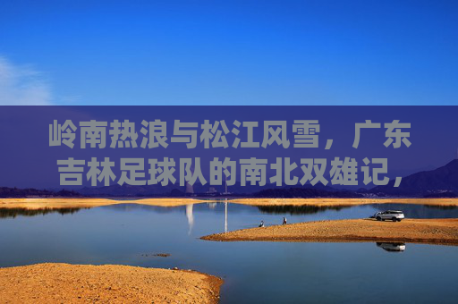 岭南热浪与松江风雪,广东吉林足球队的南北双雄记,岭南热浪松江雪,粤吉双雄南北记
