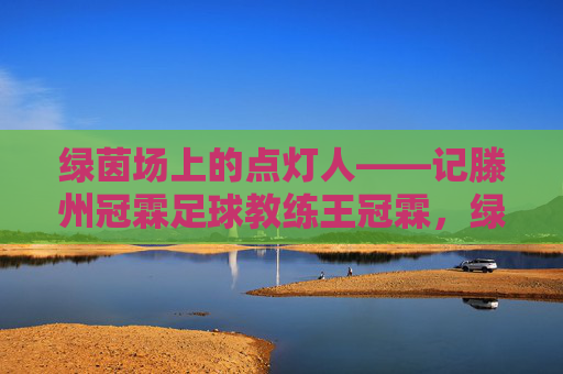 绿茵场上的点灯人——记滕州冠霖足球教练王冠霖，绿茵点灯人，滕州足球教练王冠霖