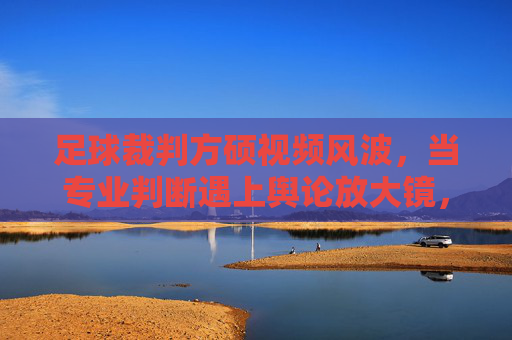 足球裁判方硕视频风波，当专业判断遇上舆论放大镜，方硕视频风波，专业判断遭遇舆论放大镜