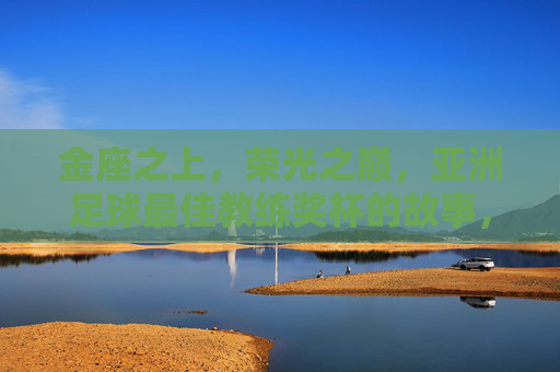 金座之上，荣光之巅，亚洲足球最佳教练奖杯的故事，金座荣光，亚洲足球最佳教练奖杯的故事
