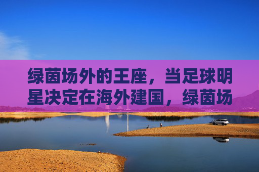 绿茵场外的王座,当足球明星决定在海外建国,绿茵场外的建国王座