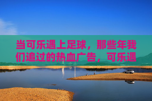 当可乐遇上足球，那些年我们追过的热血广告，可乐遇上足球，那些年追过的热血广告
