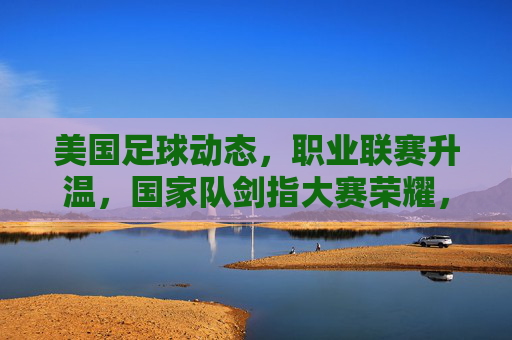 美国足球动态,职业联赛升温,国家队剑指大赛荣耀,美国足球,联赛升温,国家队剑指大赛荣耀