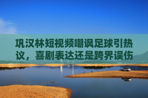 巩汉林短视频嘲讽足球引热议,喜剧表达还是跨界误伤?巩汉林嘲讽足球短视频引热议,喜剧表达还是跨界误伤?