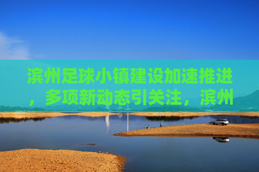 滨州足球小镇建设加速推进,多项新动态引关注,滨州足球小镇建设加速推进 新动态引关注
