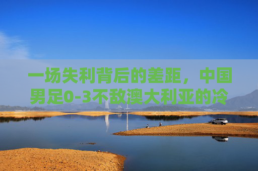一场失利背后的差距，中国男足0-3不敌澳大利亚的冷思考，中国男足0-3负澳大利亚，失利背后的差距冷思考