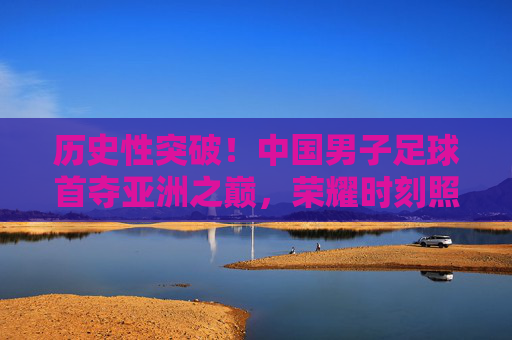历史性突破!中国男子足球首夺亚洲之巅,荣耀时刻照亮亿万球迷心,中国男足历史性首夺亚洲之巅,荣耀时刻照亮亿万球迷心