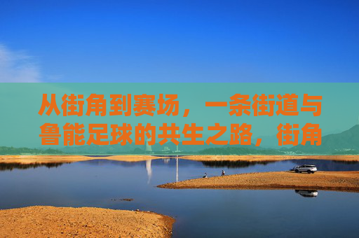 从街角到赛场，一条街道与鲁能足球的共生之路，街角到赛场，鲁能足球的街道共生路