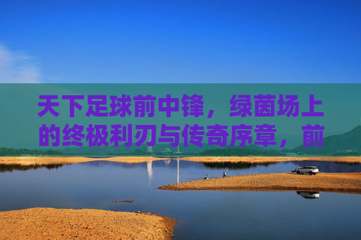 天下足球前中锋,绿茵场上的终极利刃与传奇序章,前中锋,绿茵终极利刃与传奇序章