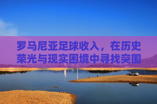 罗马尼亚足球收入,在历史荣光与现实困境中寻找突围之路,罗马尼亚足球收入,历史荣光与现实困境中的突围之路