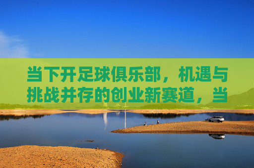 当下开足球俱乐部，机遇与挑战并存的创业新赛道，当下足球俱乐部的创业新赛道，机遇与挑战并存