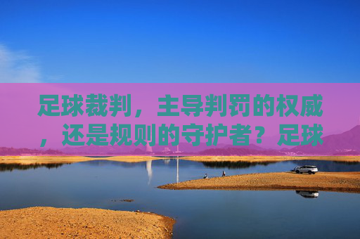 足球裁判，主导判罚的权威，还是规则的守护者？足球裁判，权威还是守护者？