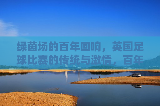 绿茵场的百年回响，英国足球比赛的传统与激情，百年绿茵回响，英国足球的传统与激情
