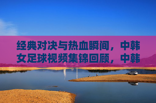 经典对决与热血瞬间，中韩女足球视频集锦回顾，中韩女足经典对决与热血瞬间集锦
