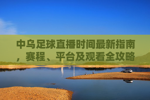 中乌足球直播时间最新指南，赛程、平台及观看全攻略，中乌足球直播全攻略，时间、赛程、平台及观看指南