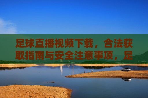 足球直播视频下载,合法获取指南与安全注意事项,足球直播视频下载,合法获取与安全指南