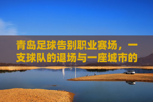 青岛足球告别职业赛场，一支球队的退场与一座城市的足球记忆，青岛足球告别职业赛场，一座城市记忆退场