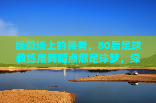 绿茵场上的舞者,80后足球教练用舞蹈点燃足球梦,绿茵舞者,80后教练用舞蹈点燃足球梦