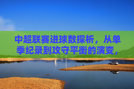 中超联赛进球数探析,从单季纪录到攻守平衡的演变,中超联赛进球数演变,从单季纪录到攻守平衡