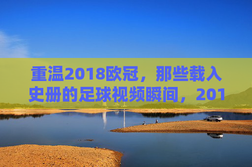 重温2018欧冠，那些载入史册的足球视频瞬间，2018欧冠，载入史册的足球瞬间