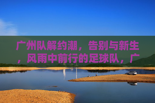 广州队解约潮,告别与新生,风雨中前行的足球队,广州队解约潮,告别与新生,风雨中砥砺前行