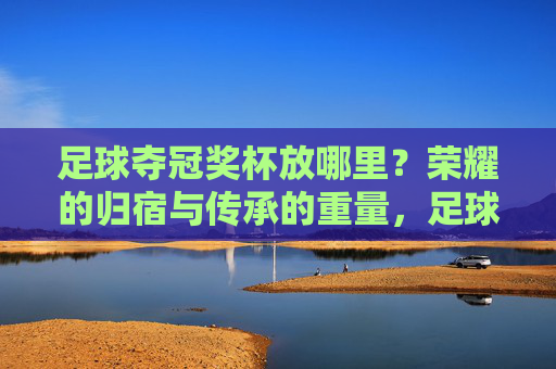 足球夺冠奖杯放哪里？荣耀的归宿与传承的重量，足球奖杯的归宿，荣耀与传承的重量