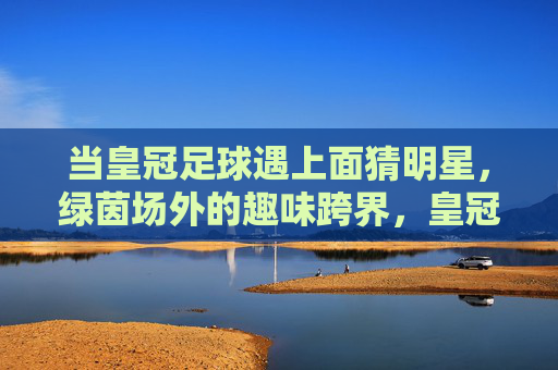 当皇冠足球遇上面猜明星,绿茵场外的趣味跨界,皇冠足球邂逅面猜明星,绿茵场外跨界趣味