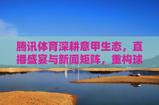 腾讯体育深耕意甲生态,直播盛宴与新闻矩阵,重构球迷观赛体验,腾讯体育深耕意甲生态,直播盛宴与新闻矩阵重构球迷观赛体验
