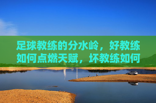 足球教练的分水岭,好教练如何点燃天赋,坏教练如何扼杀可能,足球教练的分水岭,天赋的点燃者与扼杀者