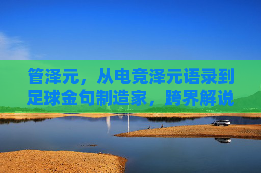 管泽元,从电竞泽元语录到足球金句制造家,跨界解说的热血与清醒,管泽元,从电竞泽元语录到足球金句,跨界解说的热血与清醒
