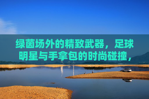 绿茵场外的精致武器,足球明星与手拿包的时尚碰撞,足球明星与手拿包,绿茵场外的时尚碰撞