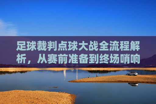 足球裁判点球大战全流程解析，从赛前准备到终场哨响，足球裁判点球大战全流程解析，从赛前准备到终场哨响