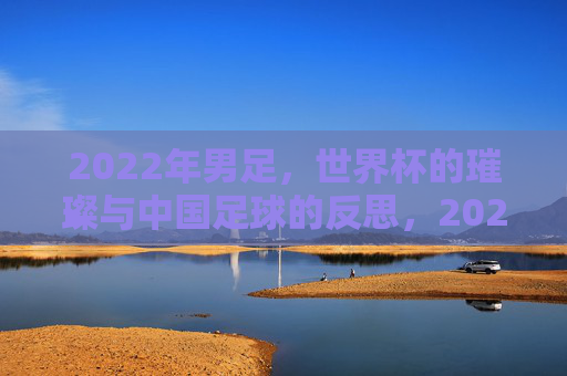 2022年男足，世界杯的璀璨与中国足球的反思，2022男足世界杯的璀璨与中国足球的反思
