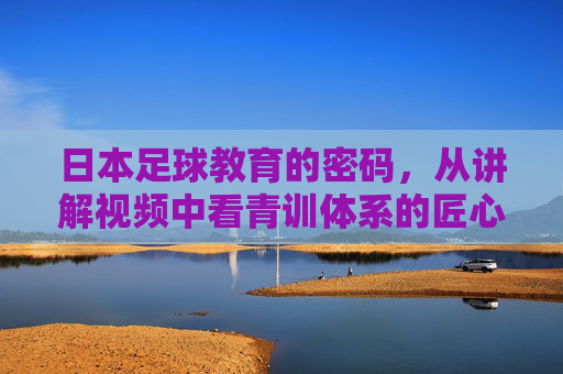 日本足球教育的密码，从讲解视频中看青训体系的匠心与传承，日本足球青训，匠心与传承的密码