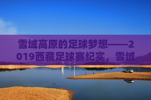 雪域高原的足球梦想——2019西藏足球赛纪实，雪域高原足球梦想——2019西藏足球赛纪实