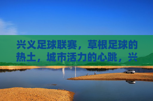 兴义足球联赛，草根足球的热土，城市活力的心跳，兴义足球联赛，草根热土，城市心跳