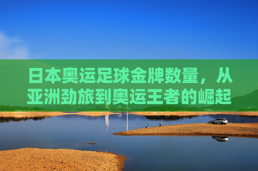 日本奥运足球金牌数量，从亚洲劲旅到奥运王者的崛起之路，日本奥运足球，从亚洲劲旅到奥运王者的崛起之路