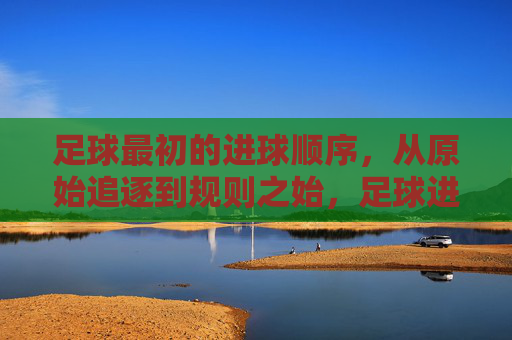 足球最初的进球顺序,从原始追逐到规则之始,足球进球顺序的起源,从原始追逐到规则之始