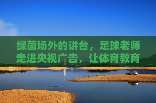 绿茵场外的讲台,足球老师走进央视广告,让体育教育照进现实,足球老师央视广告,绿茵场外讲台照进体育教育现实