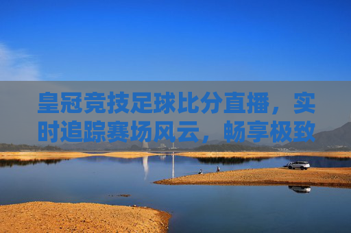 皇冠竞技足球比分直播，实时追踪赛场风云，畅享极致观赛体验，皇冠竞技足球比分直播，实时追踪赛场风云，畅享极致观赛体验
